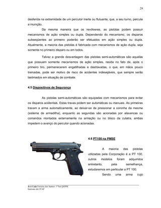 ____________________________________________________________________________________________________
José Luiz Ferreira dos Santos- 1ºTen QOPM
Instrutor do CFAP
29
desferida na extremidade de um percutor inerte ou flutuante, que, a seu turno, percute
a munição.
Da mesma maneira que os revólveres, as pistolas podem possuir
mecanismos de ação simples ou dupla. Dependendo do mecanismo, os disparos
subseqüentes ao primeiro poderão ser efetuados em ação simples ou dupla.
Atualmente, a maioria das pistolas é fabricada com mecanismos de ação dupla, seja
somente no primeiro disparo ou em todos.
Talvez a grande desvantagem das pistolas semi-automáticas são aquelas
que possuem somente mecanismos de ação simples, resida no fato de, após o
primeiro tiro, permanecerem engatilhadas e destravadas, o que, em mãos pouco
treinadas, pode ser motivo de risco de acidentes indesejáveis, que sempre serão
lastimados em situação de combate.
4.5 Dispositivos de Segurança
As pistolas semi-automáticas são equipadas com mecanismos para evitar
os disparos acidentais. Estas travas podem ser automáticas ou manuais. As primeiras
travam a arma automaticamente, ao deixar-se de pressionar a coronha da mesma
(sistema de armadilha), enquanto as segundas são acionadas por alavancas ou
comandos montados externamente na armação ou no bloco da culatra, ambas
impedem o avanço do percutor quando acionadas.
4.6 PT100 na PMSE
A maioria das pistolas
utilizadas pela Corporação é a PT 100,
outros modelos foram adquiridos
entretanto, pela semelhança,
estudaremos em particular a PT 100.
Sendo uma arma cujo
 