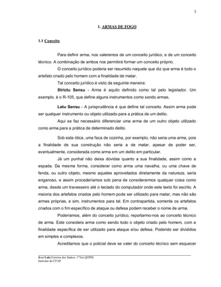 ____________________________________________________________________________________________________
José Luiz Ferreira dos Santos- 1ºTen QOPM
Instrutor do CFAP
3
1. ARMAS DE FOGO
1.1 Conceito
Para definir arma, nos valeremos de um conceito jurídico, e de um conceito
técnico. A combinação de ambos nos permitirá formar um conceito próprio.
O conceito jurídico poderia ser resumido naquele que diz que arma é todo o
artefato criado pelo homem com a finalidade de matar.
Tal conceito jurídico é visto da seguinte maneira:
Strictu Sensu - Arma é aquilo definido como tal pelo legislador. Um
exemplo, é o R-105, que define alguns instrumentos como sendo armas.
Latu Sensu - A jurisprudência é que define tal conceito. Assim arma pode
ser qualquer instrumento ou objeto utilizado para a prática de um delito.
Aqui se faz necessário diferenciar uma arma de um outro objeto utilizado
como arma para a prática de determinado delito.
Sob esta ótica, uma faca de cozinha, por exemplo, não seria uma arma, pois
a finalidade de sua construção não seria a de matar, apesar de poder ser,
eventualmente, considerada como arma em um delito em particular.
Já um punhal não deixa dúvidas quanto a sua finalidade, assim como a
espada. Da mesma forma, considerar como arma uma navalha, ou uma chave de
fenda, ou outro objeto, mesmo aqueles aproveitados diretamente da natureza, seria
enganoso, e assim procederíamos sob pena de considerarmos qualquer coisa como
arma, desde um travesseiro até o teclado do computador onde este texto foi escrito. A
maioria dos artefatos criados pelo homem pode ser utilizado para matar, mas não são
armas próprias, e sim, instrumentos para tal. Em contrapartida, somente os artefatos
criados com o fim específico de ataque ou defesa podem receber o nome de arma.
Poderíamos, além do conceito jurídico, reportarmo-nos ao conceito técnico
de arma. Este considera arma como sendo todo o objeto criado pelo homem, com a
finalidade específica de ser utilizado para ataque e/ou defesa. Podendo ser divididos
em simples e complexos.
Acreditamos que o policial deve se valer do conceito técnico sem esquecer
 