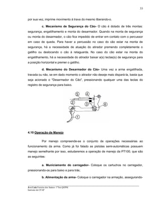 ____________________________________________________________________________________________________
José Luiz Ferreira dos Santos- 1ºTen QOPM
Instrutor do CFAP
33
por sua vez, imprime movimento à trava do mesmo liberando-o.
c. Mecanismo de Segurança do Cão- O cão é dotado de três montas:
segurança, engatilhamento e monta do desarmador. Quando na monta de segurança
ou monta do desarmador, o cão fica impedido de entrar em contato com o percussor
em caso de queda. Para haver a percussão no caso do cão estar na monta de
segurança, há a necessidade de atuação do atirador premendo completamente o
gatilho ou deslocando o cão à retaguarda. No caso do cão estar na monta do
engatilhamento, há a necessidade do atirador baixar a(s) teclas(s) de segurança para
a posição horizontal e premer o gatilho.
d. Mecanismo do Desarmador do Cão- Uma vez a arma engatilhada,
travada ou não, se em dado momento o atirador não deseje mais dispará-Ia, basta que
seja acionado o "Desarmador do Cão", pressionando qualquer uma das teclas do
registro de segurança para baixo.
4.10 Operação de Manejo
Por manejo compreende-se o conjunto de operações necessárias ao
funcionamento da arma. Como já foi falado as pistolas semi-automáticas possuem
manejo semelhante por isso, estudaremos a operação de manejo da PT100, que são
as seguintes:
a. Municiamento do carregador- Coloque os cartuchos no carregador,
pressionando-os para baixo e para trás;
b. Alimentação da arma- Coloque o carregador na armação, assegurando-
 