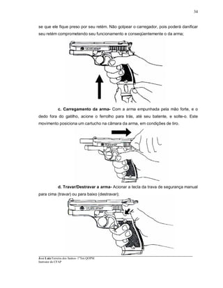 ____________________________________________________________________________________________________
José Luiz Ferreira dos Santos- 1ºTen QOPM
Instrutor do CFAP
34
se que ele fique preso por seu retém. Não golpear o carregador, pois poderá danificar
seu retém comprometendo seu funcionamento e conseqüentemente o da arma;
c. Carregamento da arma- Com a arma empunhada pela mão forte, e o
dedo fora do gatilho, acione o ferrolho para trás, até seu batente, e solte-o. Este
movimento posiciona um cartucho na câmara da arma, em condições de tiro.
d. Travar/Destravar a arma- Acionar a tecla da trava de segurança manual
para cima (travar) ou para baixo (destravar);
 