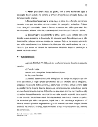 ____________________________________________________________________________________________________
José Luiz Ferreira dos Santos- 1ºTen QOPM
Instrutor do CFAP
35
e. Atirar- pressionar a tecla do gatilho, com a arma destravada, após a
colocação de um cartucho na câmara. O primeiro tiro será dado em ação dupla, e os
demais em ação simples;
f. Remuniciar/recarregar a arma- Após o último tiro, o ferrolho permanece
recuado, preso por seu retém. Acionar o retém do carregador, soltando-o. Colocar
outro carregador municiado. Liberar o ferrolho acionando seu retém para baixo. Em
seu movimento à frente, o ferrolho novamente coloca um cartucho intacto na câmara;
g. Descarregar e desalimentar a arma- Com o cano voltado para uma
direção segura, pressione o desarmador do cão para baixo, fazendo com que o cão
desengatilhe, voltando para sua posição de repouso. Retire o carregador acionando
seu retém desalimentando-a. Acione o ferrolho para trás, certificando-se de que o
cartucho que estava na câmara foi devidamente removido. Repita a verificação e
exame visual da câmara.
4.11 Funcionamento
A pistola TAURUS PT-100 pode ter seu funcionamento descrito da seguinte
maneira:
a) Posição Inicial;
A arma está carregada e é executado um disparo.
b) Recuo do Ferrolho;
A pressão desenvolvida pela deflagração da carga de projeção age em
todos os sentidos, e força o projétil para frente e ao sair, o ferrolho para a retaguarda.
Graças ao mecanismo de trancamento, a abertura do ferrolho se efetua somente após
a pressão interna do cano da arma baixar para números seguros, evitando que ocorra
um mau funcionamento da arma. O ferrolho, no seu recuo, imprime movimento ao cão
no sentido de engatilhamento, comprimindo sua mola, a qual o lançará à frente quando
houver um novo disparo intencional. Simultaneamente, desconecta o tirante do gatilho
da armadilha que, indo à retaguarda, impõe que o cão permaneça engatilhado. O
recuo é limitado quando o alojamento da guia da mola recuperadora atinge o batente
existente na armação, estando, neste momento, a mola recuperadora no seu máximo
de compressão.
 