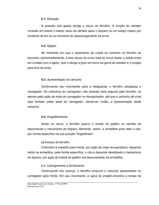 ____________________________________________________________________________________________________
José Luiz Ferreira dos Santos- 1ºTen QOPM
Instrutor do CFAP
36
b.1. Extração
A pressão dos gases obriga o recuo do ferrolho. A função do extrator
consiste em extrair o estojo vazio da câmara após o disparo ou um estojo intacto por
incidente de tiro ou no momento do descarregamento da arma.
b.2. Ejeção
No momento em que o alojamento do culote do cartucho no ferrolho se
encontra, aproximadamente, a dois terços do curso total do recuo deste, o estojo entra
em contato com o ejetor, que o obriga a girar em torno da garra do extrator e o projeta
para fora da arma.
b.3. Apresentação do cartucho
Continuando seu movimento para a retaguarda, o ferrolho ultrapassa o
carregador. Os cartuchos do carregador, não estando mais seguros pelo ferrolho, se
elevam pela ação da mola do carregador no transportador, até que o cartucho de cima
seja limitado pelas abas do carregador, dando-se, então, a apresentação deste
cartucho.
b.4. Engatilhamento
Ainda no recuo, o ferrolho aciona o tirante do gatilho no sentido de
desconectar o mecanismo de disparo, liberando, assim, a armadilha para reter o cão,
por monta específica na sua posição "engatilhado".
c) Avanço do ferrolho
O ferrolho é impelido para frente, por ação da mola recuperadora, deixando
retido na armadilha, pela monta específica, o cão e deixando desativado o mecanismo
de disparo, por ação do tirante do gatilho ora desconectado da armadilha.
c.1. Carregamento e fechamento
Continuando seu avanço, o ferrolho empurra o cartucho apresentado no
carregador para frente. Em seu movimento, a ogiva do projétil encontra a rampa de
 