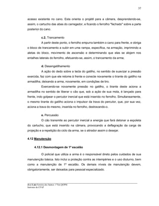 ____________________________________________________________________________________________________
José Luiz Ferreira dos Santos- 1ºTen QOPM
Instrutor do CFAP
37
acesso existente no cano. Esta orienta o projétil para a câmara, desprendendo-se,
assim, o cartucho das abas do carregador, e ficando o ferrolho "fechado" sobre a parte
posterior do cano.
c.2. Trancamento
A partir deste ponto, o ferrolho empurra também o cano para frente, e obriga
o bloco de trancamento a subir em uma rampa, específica, na armação, imprimindo a
aletas do bloco, movimento de ascensão e determinando que elas se alojem nos
entalhes laterais do ferrolho, efetuando-se, assim, o trancamento da arma;
d. Desengatilhamento
A ação do dedo sobre a tecla do gatilho, no sentido de suavizar a pressão
exercida, faz com que ele retome à frente e conecte novamente o tirante do gatilho na
armadilha, deixando a arma, novamente, em condições de tiro.
Exercendo-se novamente pressão no gatilho, o tirante deste aciona a
armadilha no sentido de liberar o cão que, sob a ação de sua mola, é lançado para
frente, indo golpear o percutor inercial que está inserido no ferrolho. Simultaneamente,
o mesmo tirante do gatilho aciona o impulsor da trava do percutor, que, por sua vez,
aciona a trava do mesmo, inserida no ferrolho, destravando-o.
e. Percussão
O cão transmite ao percutor inercial a energia que fará detonar a espoleta
do cartucho, que está inserido na câmara, provocando a deflagração da carga de
projeção e a repetição do ciclo da arma, se o atirador assim o desejar.
4.12 Manutenção
4.12.1 Desmontagem de 1º escalão
O policial que utiliza a arma é o responsável direto pelos cuidados de sua
manutenção básica. Isto inclui a proteção contra as intempéries e o uso diuturno, bem
como a manutenção de 1º escalão. Os demais níveis de manutenção devem,
obrigatoriamente, ser deixados para pessoal especializado.
 