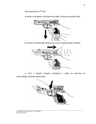 ____________________________________________________________________________________________________
José Luiz Ferreira dos Santos- 1ºTen QOPM
Instrutor do CFAP
38
Para desmontar a PT-100:
a. retirar o carregador, acionando seu retém, próximo ao guarda mato;
b. Acionar o ferrolho até o final de seu curso, inspecionando a câmara;
c. Com o ferrolho fechado, pressionar o retém da alavanca de
desmontagem, girando-a para baixo;
 