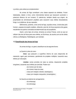 ____________________________________________________________________________________________________
José Luiz Ferreira dos Santos- 1ºTen QOPM
Instrutor do CFAP
4
o jurídico, pois ambos se complementam.
As armas de fogo constituem uma classe especial de artefatos. Foram
idealizadas, desde o início, como instrumentos lesivos que buscavam aumentar o
potencial ofensivo do ser humano. E valeram-se, também desde sua origem, da
propriedade de arremessarem projéteis para causarem seus efeitos devastadores
longe, ou à distância, de seu operador.
Definiremos, portanto, como arma de fogo, aquelas armas, construídas pelo
homem, capazes de expelir projéteis, utilizando, para tal, da força expansiva dos gases
resultantes da queima controlada de determinado tipo de propelente.
Assim, como tipos de armas, teríamos as armas Físicas, como as que se
utilizam das leis da física para seus efeitos, as Químicas, de acordo com as leis desta
ciência, as Biológicas, Radiológicas, por exemplo.
1.2 Classificação das Armas de Fogo
As armas de fogo, no geral, classificam-se da seguinte forma:
a. Quanto à alma do cano:
-lisas- que possuem a superfície interna do cano desprovida de
raiamento, agem pelo arremesso, geralmente de projéteis múltiplos, causando seus
efeitos por saturação;
-raiadas- canos providos de raias ou estrias, disparando projéteis
singulares, causando seus efeitos por precisão. Podem ser:
- de número par de raias;
- de número ímpar de raias;
- raias com rotação à direita ( destrógiras );
- raias com rotação à esquerda ( sinestrógiras ).
b. Quanto ao sistema de carregamento:
- de antecarga;
- de retrocarga.
 