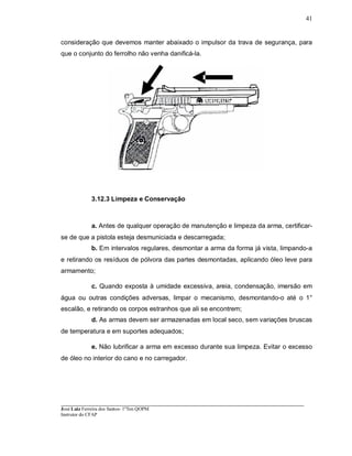 ____________________________________________________________________________________________________
José Luiz Ferreira dos Santos- 1ºTen QOPM
Instrutor do CFAP
41
consideração que devemos manter abaixado o impulsor da trava de segurança, para
que o conjunto do ferrolho não venha danificá-la.
3.12.3 Limpeza e Conservação
a. Antes de qualquer operação de manutenção e limpeza da arma, certificar-
se de que a pistola esteja desmuniciada e descarregada;
b. Em intervalos regulares, desmontar a arma da forma já vista, limpando-a
e retirando os resíduos de pólvora das partes desmontadas, aplicando óleo leve para
armamento;
c. Quando exposta à umidade excessiva, areia, condensação, imersão em
água ou outras condições adversas, limpar o mecanismo, desmontando-o até o 1°
escalão, e retirando os corpos estranhos que ali se encontrem;
d. As armas devem ser armazenadas em local seco, sem variações bruscas
de temperatura e em suportes adequados;
e. Não lubrificar a arma em excesso durante sua limpeza. Evitar o excesso
de óleo no interior do cano e no carregador.
 