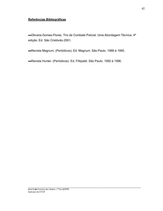 ____________________________________________________________________________________________________
José Luiz Ferreira dos Santos- 1ºTen QOPM
Instrutor do CFAP
42
Referências Bibliográficas
Oliveira-Gomes-Flores. Tiro de Combate Policial. Uma Abordagem Técnica. 4ª
edição. Ed. São Cristóvão.2001.
Revista Magnum, (Periódicos). Ed. Magnum. São Paulo. 1986 à 1995.
Revista Hunter. (Periódicos). Ed. Fittipaldi. São Paulo. 1992 à 1996.
 