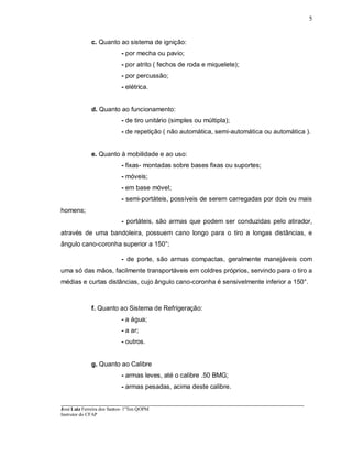 ____________________________________________________________________________________________________
José Luiz Ferreira dos Santos- 1ºTen QOPM
Instrutor do CFAP
5
c. Quanto ao sistema de ignição:
- por mecha ou pavio;
- por atrito ( fechos de roda e miquelete);
- por percussão;
- elétrica.
d. Quanto ao funcionamento:
- de tiro unitário (simples ou múltipla);
- de repetição ( não automática, semi-automática ou automática ).
e. Quanto à mobilidade e ao uso:
- fixas- montadas sobre bases fixas ou suportes;
- móveis;
- em base móvel;
- semi-portáteis, possíveis de serem carregadas por dois ou mais
homens;
- portáteis, são armas que podem ser conduzidas pelo atirador,
através de uma bandoleira, possuem cano longo para o tiro a longas distâncias, e
ângulo cano-coronha superior a 150°;
- de porte, são armas compactas, geralmente manejáveis com
uma só das mãos, facilmente transportáveis em coldres próprios, servindo para o tiro a
médias e curtas distâncias, cujo ângulo cano-coronha é sensivelmente inferior a 150°.
f. Quanto ao Sistema de Refrigeração:
- a água;
- a ar;
- outros.
g. Quanto ao Calibre
- armas leves, até o calibre .50 BMG;
- armas pesadas, acima deste calibre.
 