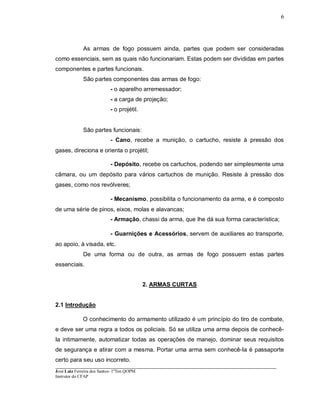 ____________________________________________________________________________________________________
José Luiz Ferreira dos Santos- 1ºTen QOPM
Instrutor do CFAP
6
As armas de fogo possuem ainda, partes que podem ser consideradas
como essenciais, sem as quais não funcionariam. Estas podem ser divididas em partes
componentes e partes funcionais.
São partes componentes das armas de fogo:
- o aparelho arremessador;
- a carga de projeção;
- o projétil.
São partes funcionais:
- Cano, recebe a munição, o cartucho, resiste à pressão dos
gases, direciona e orienta o projétil;
- Depósito, recebe os cartuchos, podendo ser simplesmente uma
câmara, ou um depósito para vários cartuchos de munição. Resiste à pressão dos
gases, como nos revólveres;
- Mecanismo, possibilita o funcionamento da arma, e é composto
de uma série de pinos, eixos, molas e alavancas;
- Armação, chassi da arma, que lhe dá sua forma característica;
- Guarnições e Acessórios, servem de auxiliares ao transporte,
ao apoio, à visada, etc.
De uma forma ou de outra, as armas de fogo possuem estas partes
essenciais.
2. ARMAS CURTAS
2.1 Introdução
O conhecimento do armamento utilizado é um princípio do tiro de combate,
e deve ser uma regra a todos os policiais. Só se utiliza uma arma depois de conhecê-
Ia intimamente, automatizar todas as operações de manejo, dominar seus requisitos
de segurança e atirar com a mesma. Portar uma arma sem conhecê-Ia é passaporte
certo para seu uso incorreto.
 