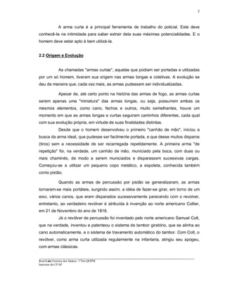 ____________________________________________________________________________________________________
José Luiz Ferreira dos Santos- 1ºTen QOPM
Instrutor do CFAP
7
A arma curta é a principal ferramenta de trabalho do policial. Este deve
conhecê-Ia na intimidade para saber extrair dela suas máximas potencialidades. E o
homem deve estar apto à bem utilizá-Ia.
2.2 Origem e Evolução
As chamadas "armas curtas", aquelas que podiam ser portadas e utilizadas
por um só homem, tiveram sua origem nas armas longas e coletivas. A evolução se
deu de maneira que, cada vez mais, as armas pudessem ser individualizadas.
Apesar de, até certo ponto na história das armas de fogo, as armas curtas
serem apenas uma "miniatura" das armas longas, ou seja, possuírem ambas os
mesmos elementos, como cano, fechos e outros, muito semelhantes, houve um
momento em que as armas longas e curtas seguiram caminhos diferentes, cada qual
com sua evolução própria, em virtude de suas finalidades distintas.
Desde que o homem desenvolveu o primeiro "canhão de mão", iniciou a
busca da arma ideal, que pudesse ser facilmente portada, e que desse muitos disparos
(tiros) sem a necessidade de ser recarregada repetidamente. A primeira arma "de
repetição" foi, na verdade, um canhão de mão, municiado pela boca, com duas ou
mais chaminés, de modo a serem municiados e disparassem sucessivas cargas.
Começou-se a utilizar um pequeno copo metálico, a espoleta, conhecida também
como pistão.
Quando as armas de percussão por pistão se generalizaram, as armas
tornaram-se mais portáteis, surgindo assim, a idéia de fazer-se girar, em torno de um
eixo, vários canos, que eram disparados sucessivamente parecendo com o revolver,
entretanto, ao verdadeiro revólver é atribuída à invenção ao norte americano Collier,
em 21 de Novembro do ano de 1818.
Já o revólver de percussão foi inventado pelo norte americano Samuel Colt,
que na verdade, inventou e patenteou o sistema de tambor giratório, que se alinha ao
cano automaticamente, e o sistema de travamento automático do tambor. Com Colt, o
revólver, como arma curta utilizada regularmente na infantaria, atingiu seu apogeu,
com armas clássicas.
 