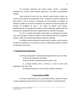 ____________________________________________________________________________________________________
José Luiz Ferreira dos Santos- 1ºTen QOPM
Instrutor do CFAP
8
Os revólveres sobrevivem até nossos tempos, devido a excelentes
qualidades que os fazem armas robustas, aptas para o uso diário e extremamente
confiável.
Outra variante de arma curta que também merece estudo, mesmo que
sucinto, são as pistolas semi-automáticas. Com a criação dos cartuchos metálicos de
fogo central, e com os avanços na fabricação de novas pólvoras e munições, foi
possível a criação de uma arma de repetição que utilizasse da força dos gases e do
princípio de igualdade da ação e da reação do disparo, para realizar,
automaticamente, as operações de extração do estojo deflagrado, ejeção deste para
fora da arma, carregamento da arma e engatilhamento do mecanismo de disparo.
Em 1911, o exército dos Estados Unidos adota, em substituição ao revólver
como arma de coldre, a pistola em calibre .45 ACP, fabricada pela Colt, considerada,
também, modelo de mecanismo para pistolas atualmente utilizadas.
As pistolas semi-automáticas tem demonstrado, na prática, serem armas de
combate por excelência, não ocorrendo por acaso a substituição gradual do revólver
por este tipo de arma curta.
2.3 Características Fundamentais
As armas curtas possuem características fundamentais em comum, a saber:
a. são armas de pequenas dimensões;
b. são armas leves, raramente pesando mais de 1 Kg;
c. o ângulo formado entre a coronha e o cano da arma está,
geralmente, entre 100º e 130º;
d. possuem mecanismos, na sua maioria, simples e compactos.
3. Armas Curtas na PMSE
As Armas Curtas dividem-se em duas grandes famílias: Revolver e Pistola.
A seguir, estudaremos estes dois tipos de arma curta utilizados na atividade policial.
 