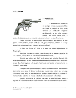 ____________________________________________________________________________________________________
José Luiz Ferreira dos Santos- 1ºTen QOPM
Instrutor do CFAP
9
3.1 REVOLVER
3.1.1 Introdução
O revólver é uma arma curta
de repetição simples, sua característica
principal é ter, para um só cano, várias
câmaras de combustão, dispostas
paralelamente a um eixo comum,
girando em torno deste eixo e
apresentando-as ao cano, uma a uma, sucessivamente, em correto alinhamento.
Possui vantagens e desvantagens se comparado, por exemplo, a uma
pistola semi-automática, e vem sendo por esta, gradualmente substituído no serviço
policial, nos países de primeiro mundo e também no Brasil.
Ao lado da Pistola .40 S&W, é a arma de coldre regulamentar na
Corporação.
O revólver é uma arma rústica, podendo suportar as severas condições do
uso contínuo, sem perder suas características de funcionamento.
Remonta sua origem aos EUA, tendo sido criado pelo Cel Samuel Colt,
muito embora a idéia de uma arma com tal sistema de funcionamento fosse muito mais
antiga. Sua história passa pela própria história da colonização norte-americana, no
chamado "velho oeste".
Acompanhando por muito tempo a história de diversos países, a supremacia
do revólver como arma de defesa perdurou por muitos anos, embora seu emprego
como arma militar tenha tido seu apogeu nos primeiros anos do século XX, quando foi,
na maioria dos exércitos do mundo, substituído pela pistola semi-automática.
Contudo, ainda hoje se mantém "na ativa" no serviço policial, devido a
algumas de suas características que o manterão neste estado ainda por algum tempo.
 