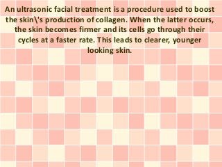 An ultrasonic facial treatment is a procedure used to boost
the skin's production of collagen. When the latter occurs,
  the skin becomes firmer and its cells go through their
   cycles at a faster rate. This leads to clearer, younger
                         looking skin.
 