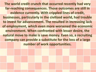 The world credit crunch that occurred recently had very
  far-reaching consequences. Those outcomes are still in
      evidence currently. With crippled lines of credit,
businesses, particularly in the civilized world, had trouble
to invest for advancement. The resulted in increasing lack
of employment, which even more worsened the economic
  environment. When confronted with lesser desire, the
natural move to make is save money. Even so, a recruiting
 company can provide a substitute for the loss of a large
               number of work opportunities.
 