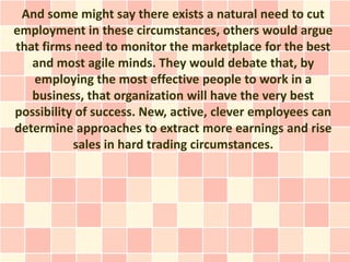 And some might say there exists a natural need to cut
employment in these circumstances, others would argue
that firms need to monitor the marketplace for the best
   and most agile minds. They would debate that, by
   employing the most effective people to work in a
   business, that organization will have the very best
possibility of success. New, active, clever employees can
determine approaches to extract more earnings and rise
           sales in hard trading circumstances.
 