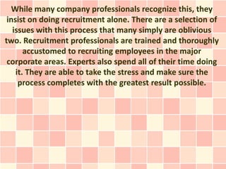 While many company professionals recognize this, they
 insist on doing recruitment alone. There are a selection of
   issues with this process that many simply are oblivious
two. Recruitment professionals are trained and thoroughly
       accustomed to recruiting employees in the major
 corporate areas. Experts also spend all of their time doing
    it. They are able to take the stress and make sure the
     process completes with the greatest result possible.
 
