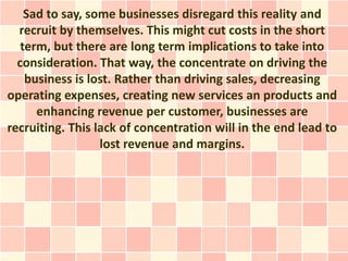 Sad to say, some businesses disregard this reality and
  recruit by themselves. This might cut costs in the short
   term, but there are long term implications to take into
  consideration. That way, the concentrate on driving the
    business is lost. Rather than driving sales, decreasing
operating expenses, creating new services an products and
      enhancing revenue per customer, businesses are
recruiting. This lack of concentration will in the end lead to
                  lost revenue and margins.
 