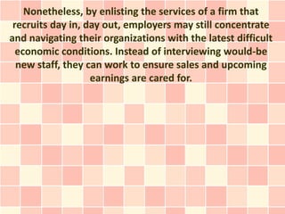 Nonetheless, by enlisting the services of a firm that
 recruits day in, day out, employers may still concentrate
and navigating their organizations with the latest difficult
  economic conditions. Instead of interviewing would-be
  new staff, they can work to ensure sales and upcoming
                   earnings are cared for.
 