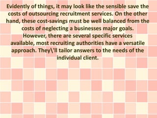 Evidently of things, it may look like the sensible save the
 costs of outsourcing recruitment services. On the other
hand, these cost-savings must be well balanced from the
       costs of neglecting a businesses major goals.
        However, there are several specific services
  available, most recruiting authorities have a versatile
  approach. They'll tailor answers to the needs of the
                     individual client.
 