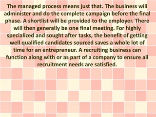 The managed process means just that. The business will
administer and do the complete campaign before the final
phase. A shortlist will be provided to the employer. There
    will then generally be one final meeting. For highly
 specialized and sought after tasks, the benefit of getting
   well qualified candidates sourced saves a whole lot of
    time for an entrepreneur. A recruiting business can
 function along with or as part of a company to ensure all
               recruitment needs are satisfied.
 