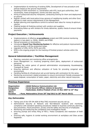 • Implementation & monitoring of existing SOPs, Development of new procedure and
policies based on the ground requirement.
• Handling of VVIP movement i.e. coordination with ATS, local govt authorities, their
movements, hotel arrangement, events and their security.
• Hiring of outsourced security manpower, conducting training for them and deployment
on ground.
• Regular contact with local police & key persons of neighboring locality and other Govt.
officials to meet various requirements of the Management.
• Budget planning and expenditure control to achieve best value for money & optimum
returns.
• Floating tenders & finalizing contract with vendors and suppliers.
• Overseeing follow up with vendors for timely deliveries, quality checks & ensure timely
payments.
Project Execution / Achievements
• Implementations of effective e-surveillance project and CMS (central monitoring
station) in two plant i.e. MVML, MHEPL and MTBD.
• Manual processes on Automations.
• Introduced Guard Tour Monitoring System for effective and posture improvement of
security guards in all the production areas.
• Upgration of VMS, EVTS, MVTS and LMS.
• RFID is the ongoing project for the tracking of finished product vehicles within the
plant.
General Administration / Facilities Management
• Planning, execution and monitoring office arrangements.
• Event Management i.e. involving preparing event plans, deployment of outsourced
personnel.
• Handling the entire gamut of general administration encompassing Housekeeping,
Transport & Travel.
• Ensuring optimum and effective utilization of funds for providing congenial work
environment.
• Handling facilities & infrastructure set up and liaising with contractors for the same.
• Monitoring environment related processes to ensure environment friendly processes for
waste disposal, consumption of water, paper, electricity and other natural resources.
Previous Experience
Organization : ADAG Reliance Communication Ltd.
Designation : Circle Security Officer (Admin & Security)
Location : Hyderabad, Andhra Pradesh (From 15 Nov 2007 to 15th
May
2012)
Duration : Pune, Maharashtra (From 29th
Sep’2012 to 20th
March 2013)
Key Deliverables
• Taking care of the VIP (Mr.ADA & Miss.TAA) movement security set-up.
• Administered Security at Network and Non-Network locations and monitored
compliance with standard operating procedures related to business continuity planning,
loss prevention, fraud prevention, privacy and the safety and Security of employees
• Monitoring and measuring the compliance and investigative frauds.
• Ensuring prompt and timely filing of FIR’s / Police Complaints and resolution of theft
case.
• Ensuring safe, hygienic & cordial working environment at workplace and Sites across
Rajasthan.
 