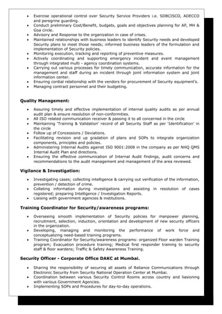 • Exercise operational control over Security Service Providers i.e. SDBCISCO, ADECCO
and peregrine guarding.
• Conduct preliminary Cost/Benefit, budgets, goals and objectives planning for AP, MH &
Goa circle.
• Advisory and Response to the organization in case of crises.
• Maintained relationships with business leaders to identify Security needs and developed
Security plans to meet those needs; informed business leaders of the formulation and
implementation of Security policies.
• Monitoring execution, tracking and reporting of preventive measures.
• Actively coordinating and supporting emergency incident and event management
through integrated multi - agency coordination systems.
• Carrying out various processes for timely communication, accurate information for the
management and staff during an incident through joint information system and joint
information center.
• Ensuring cordial relationship with the vendors for procurement of Security equipment’s.
• Managing contract personnel and their budgeting.
Quality Management:
• Assuring timely and effective implementation of internal quality audits as per annual
audit plan & ensure resolution of non-conformities.
• All ISO related communication receiver & passing it to all concerned in the circle
• Maintaining ‘Training & Validation’ record of all Security Staff as per ‘Identification’ in
the circle
• Follow up of Concessions / Deviations.
• Facilitating revision and up gradation of plans and SOPs to integrate organization
components, principles and policies.
• Administering Internal Audits against ISO 9001:2008 in the company as per NHQ QMS
Internal Audit Plan and directions.
• Ensuring the effective communication of Internal Audit findings, audit concerns and
recommendations to the audit management and management of the area reviewed.
Vigilance & Investigation:
• Investigating cases; collecting intelligence & carrying out verification of the information,
prevention / detection of crime.
• Collating information during investigations and assisting in resolution of cases
registered; preparing Intelligence / Investigation Reports.
• Liaising with government agencies & institutions.
Training Coordinator for Security/awareness programs:
• Overseeing smooth implementation of Security policies for manpower planning,
recruitment, selection, induction, orientation and development of new security officers
in the organization.
• Developing, managing and monitoring the performance of work force and
conceptualizing need-based training programs.
• Training Coordinator for Security/awareness programs: organized Floor warden Training
program; Evacuation procedure training; Medical first responder training to security
staff & floor wardens; Traffic & Safety Awareness Training.
Security Officer - Corporate Office DAKC at Mumbai.
• Sharing the responsibility of securing all assets of Reliance Communications through
Electronic Security from Security National Operation Center at Mumbai.
• Coordination between various Security Control Rooms across country and liasioning
with various Government Agencies.
• Implementing SOPs and Procedures for day-to-day operations.
 