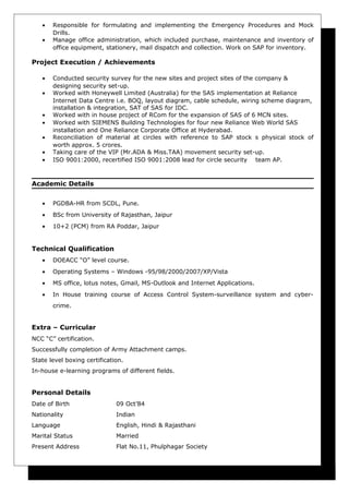 • Responsible for formulating and implementing the Emergency Procedures and Mock
Drills.
• Manage office administration, which included purchase, maintenance and inventory of
office equipment, stationery, mail dispatch and collection. Work on SAP for inventory.
Project Execution / Achievements
• Conducted security survey for the new sites and project sites of the company &
designing security set-up.
• Worked with Honeywell Limited (Australia) for the SAS implementation at Reliance
Internet Data Centre i.e. BOQ, layout diagram, cable schedule, wiring scheme diagram,
installation & integration, SAT of SAS for IDC.
• Worked with in house project of RCom for the expansion of SAS of 6 MCN sites.
• Worked with SIEMENS Building Technologies for four new Reliance Web World SAS
installation and One Reliance Corporate Office at Hyderabad.
• Reconciliation of material at circles with reference to SAP stock s physical stock of
worth approx. 5 crores.
• Taking care of the VIP (Mr.ADA & Miss.TAA) movement security set-up.
• ISO 9001:2000, recertified ISO 9001:2008 lead for circle security team AP.
Academic Details
• PGDBA-HR from SCDL, Pune.
• BSc from University of Rajasthan, Jaipur
• 10+2 (PCM) from RA Poddar, Jaipur
Technical Qualification
• DOEACC “O” level course.
• Operating Systems – Windows -95/98/2000/2007/XP/Vista
• MS office, lotus notes, Gmail, MS-Outlook and Internet Applications.
• In House training course of Access Control System-surveillance system and cyber-
crime.
Extra – Curricular
NCC “C” certification.
Successfully completion of Army Attachment camps.
State level boxing certification.
In-house e-learning programs of different fields.
Personal Details
Date of Birth 09 Oct’84
Nationality Indian
Language English, Hindi & Rajasthani
Marital Status Married
Present Address Flat No.11, Phulphagar Society
 