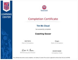 03/07/2014
Date of Completion
Oregon
State of Completion
NFHS Executive Director
E5C3F21844B1
Completion Code
Completion Certificate
Tim Mc Cloud
has successfully completed
Coaching Soccer
This certificate documents course completion, not mastery of content.This course is approved for 5(five) Clock Hour by the NFHS.
 