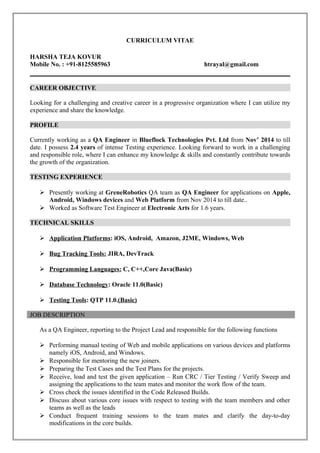 CURRICULUM VITAE
HARSHA TEJA KOVUR
Mobile No. : +91-8125585963 htrayal@gmail.com
CAREER OBJECTIVE
Looking for a challenging and creative career in a progressive organization where I can utilize my
experience and share the knowledge.
PROFILE
Currently working as a QA Engineer in Blueflock Technologies Pvt. Ltd from Nov’ 2014 to till
date. I possess 2.4 years of intense Testing experience. Looking forward to work in a challenging
and responsible role, where I can enhance my knowledge & skills and constantly contribute towards
the growth of the organization.
TESTING EXPERIENCE
 Presently working at GreneRobotics QA team as QA Engineer for applications on Apple,
Android, Windows devices and Web Platform from Nov 2014 to till date..
 Worked as Software Test Engineer at Electronic Arts for 1.6 years.
TECHNICAL SKILLS
 Application Platforms: iOS, Android, Amazon, J2ME, Windows, Web
 Bug Tracking Tools: JIRA, DevTrack
 Programming Languages: C, C++,Core Java(Basic)
 Database Technology: Oracle 11.0(Basic)
 Testing Tools: QTP 11.0.(Basic)
JOB DESCRIPTION
As a QA Engineer, reporting to the Project Lead and responsible for the following functions
 Performing manual testing of Web and mobile applications on various devices and platforms
namely iOS, Android, and Windows.
 Responsible for mentoring the new joiners.
 Preparing the Test Cases and the Test Plans for the projects.
 Receive, load and test the given application – Run CRC / Tier Testing / Verify Sweep and
assigning the applications to the team mates and monitor the work flow of the team.
 Cross check the issues identified in the Code Released Builds.
 Discuss about various core issues with respect to testing with the team members and other
teams as well as the leads
 Conduct frequent training sessions to the team mates and clarify the day-to-day
modifications in the core builds.
 