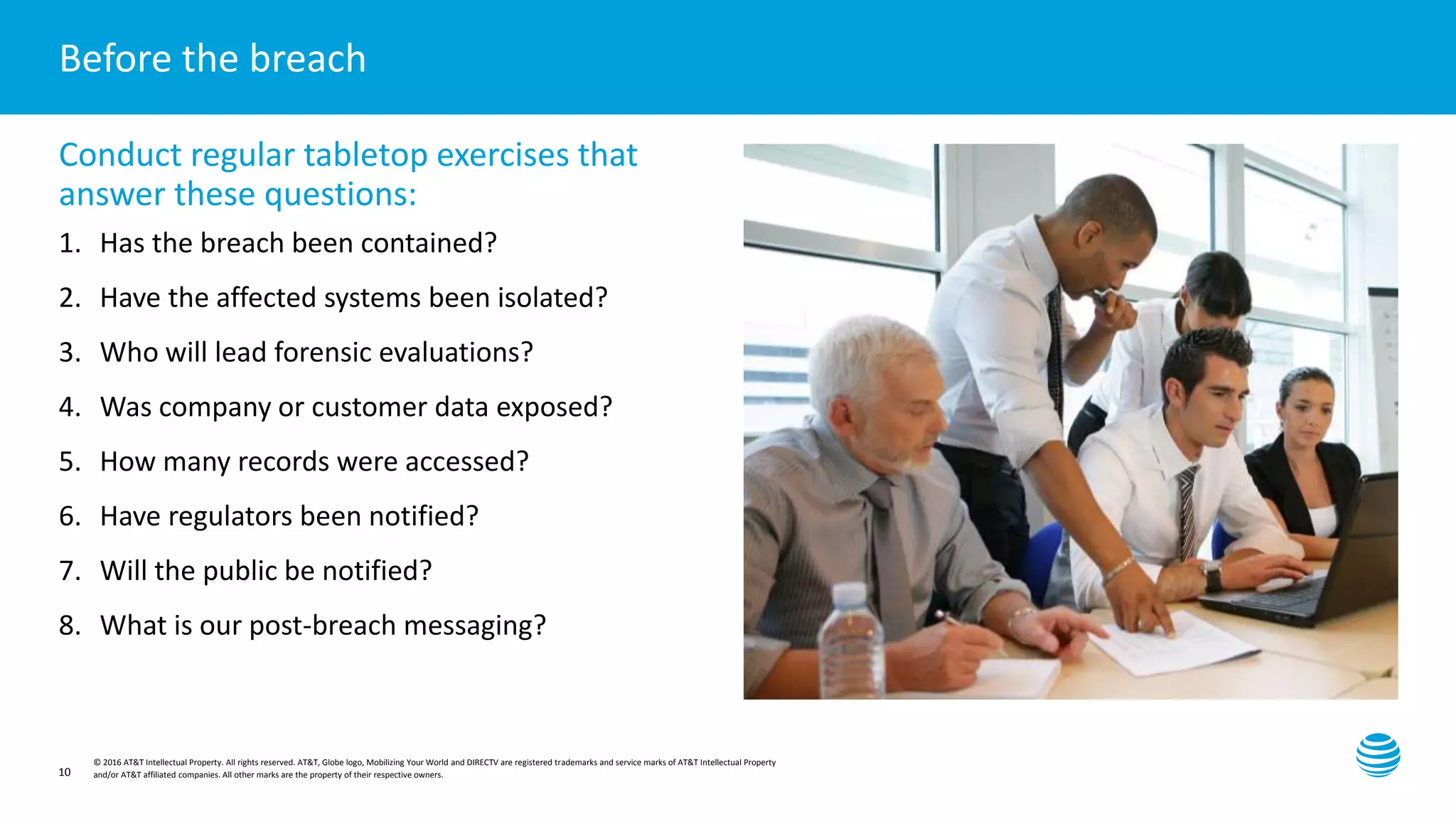 Presentation title here—edit on Slide Master
© 2016 AT&T Intellectual Property. All rights reserved. AT&T, Globe logo, Mobilizing Your World and DIRECTV are registered trademarks and service marks of AT&T Intellectual Property
and/or AT&T affiliated companies. All other marks are the property of their respective owners.10
Before the breach
Conduct regular tabletop exercises that
answer these questions:
1. Has the breach been contained?
2. Have the affected systems been isolated?
3. Who will lead forensic evaluations?
4. Was company or customer data exposed?
5. How many records were accessed?
6. Have regulators been notified?
7. Will the public be notified?
8. What is our post-breach messaging?
 