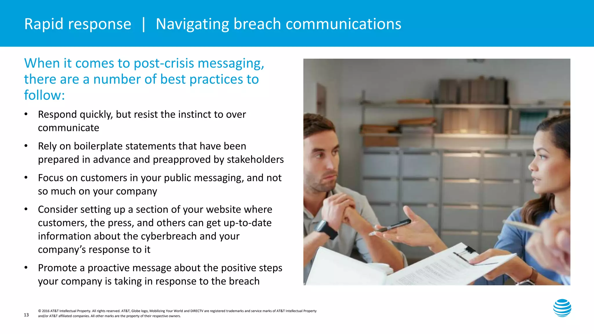 Presentation title here—edit on Slide Master
© 2016 AT&T Intellectual Property. All rights reserved. AT&T, Globe logo, Mobilizing Your World and DIRECTV are registered trademarks and service marks of AT&T Intellectual Property
and/or AT&T affiliated companies. All other marks are the property of their respective owners.13
Rapid response | Navigating breach communications
When it comes to post-crisis messaging,
there are a number of best practices to
follow:
• Respond quickly, but resist the instinct to over
communicate
• Rely on boilerplate statements that have been
prepared in advance and preapproved by stakeholders
• Focus on customers in your public messaging, and not
so much on your company
• Consider setting up a section of your website where
customers, the press, and others can get up-to-date
information about the cyberbreach and your
company’s response to it
• Promote a proactive message about the positive steps
your company is taking in response to the breach
 