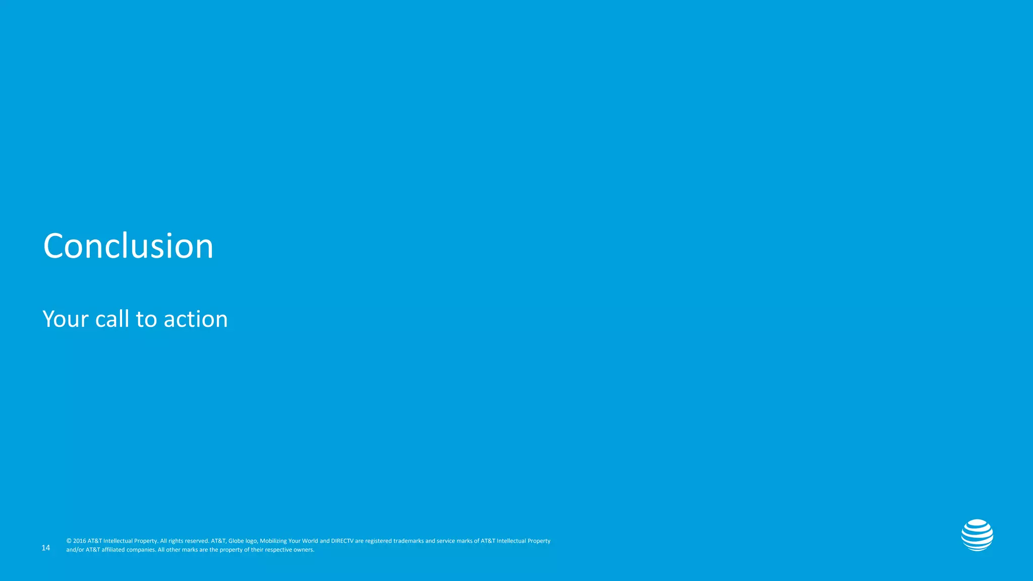Presentation title here—edit on Slide Master
© 2016 AT&T Intellectual Property. All rights reserved. AT&T, Globe logo, Mobilizing Your World and DIRECTV are registered trademarks and service marks of AT&T Intellectual Property
and/or AT&T affiliated companies. All other marks are the property of their respective owners.
© 2016 AT&T Intellectual Property. All rights reserved. AT&T, Globe logo, Mobilizing Your World and DIRECTV are registered trademarks and service marks of AT&T Intellectual Property
and/or AT&T affiliated companies. All other marks are the property of their respective owners.
Conclusion
Your call to action
14
 