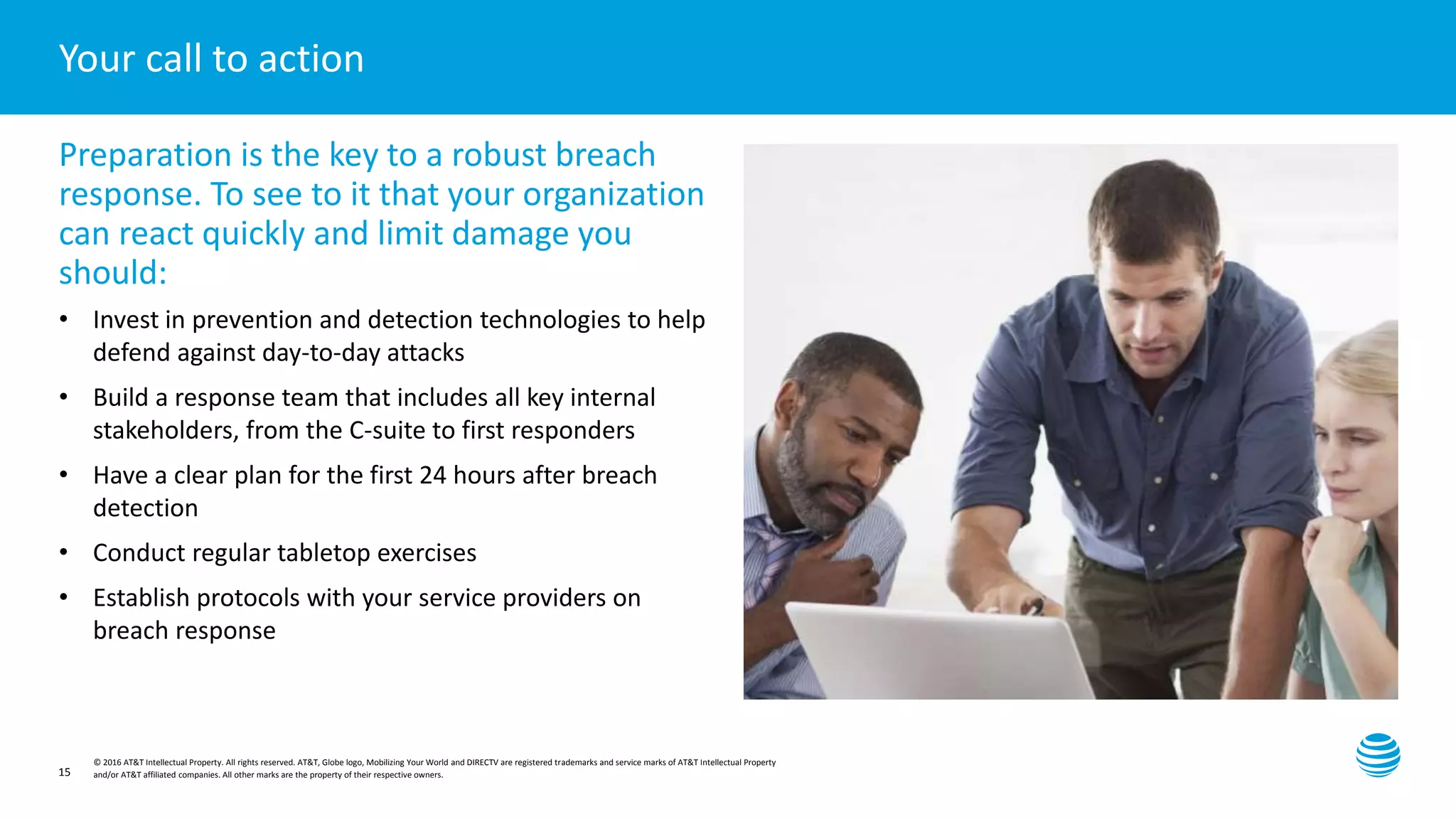 Presentation title here—edit on Slide Master
© 2016 AT&T Intellectual Property. All rights reserved. AT&T, Globe logo, Mobilizing Your World and DIRECTV are registered trademarks and service marks of AT&T Intellectual Property
and/or AT&T affiliated companies. All other marks are the property of their respective owners.
Your call to action
Preparation is the key to a robust breach
response. To see to it that your organization
can react quickly and limit damage you
should:
• Invest in prevention and detection technologies to help
defend against day-to-day attacks
• Build a response team that includes all key internal
stakeholders, from the C-suite to first responders
• Have a clear plan for the first 24 hours after breach
detection
• Conduct regular tabletop exercises
• Establish protocols with your service providers on
breach response
15
 