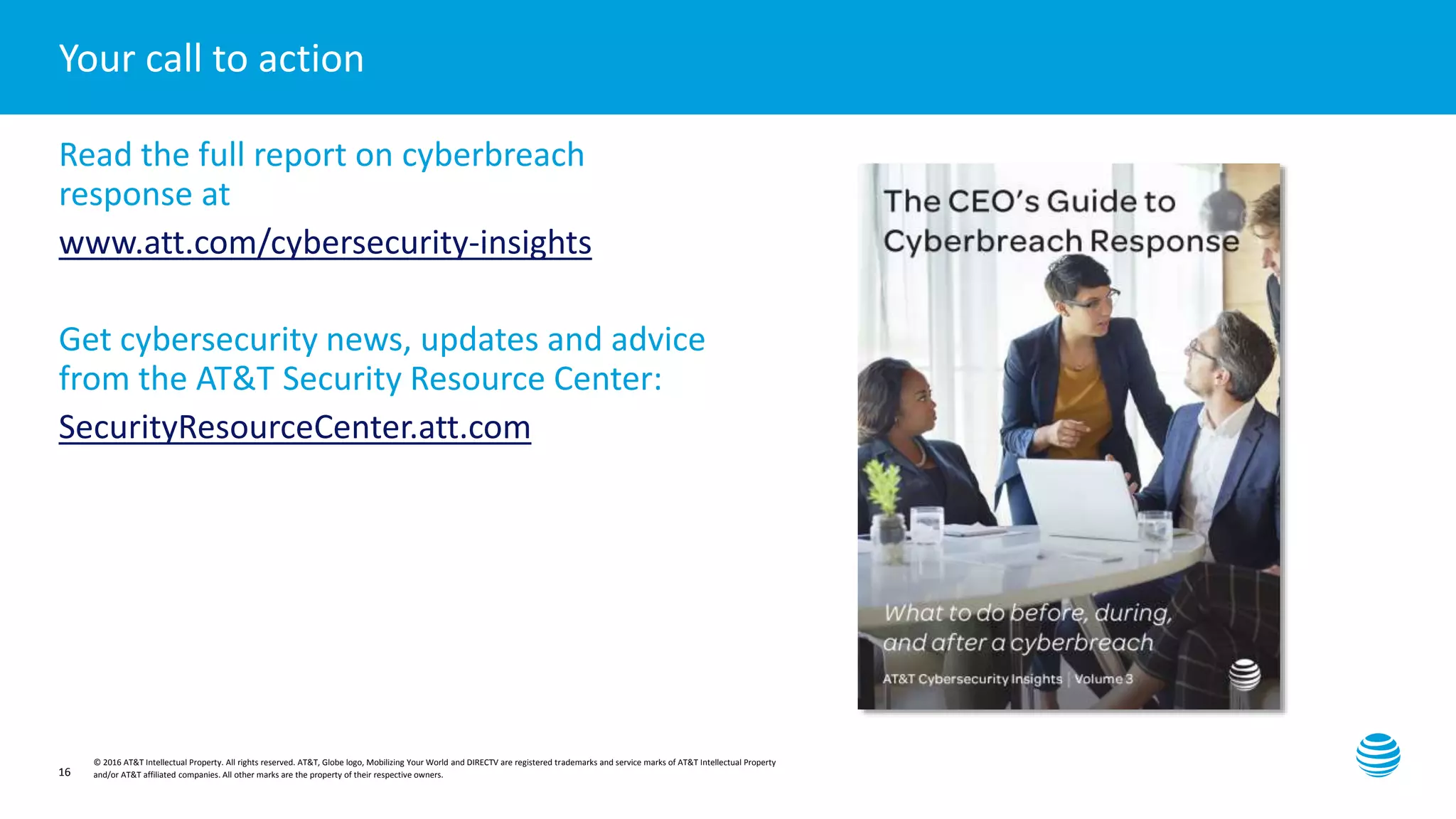 Presentation title here—edit on Slide Master
© 2016 AT&T Intellectual Property. All rights reserved. AT&T, Globe logo, Mobilizing Your World and DIRECTV are registered trademarks and service marks of AT&T Intellectual Property
and/or AT&T affiliated companies. All other marks are the property of their respective owners.16
Your call to action
Read the full report on cyberbreach
response at
www.att.com/cybersecurity-insights
Get cybersecurity news, updates and advice
from the AT&T Security Resource Center:
SecurityResourceCenter.att.com
 