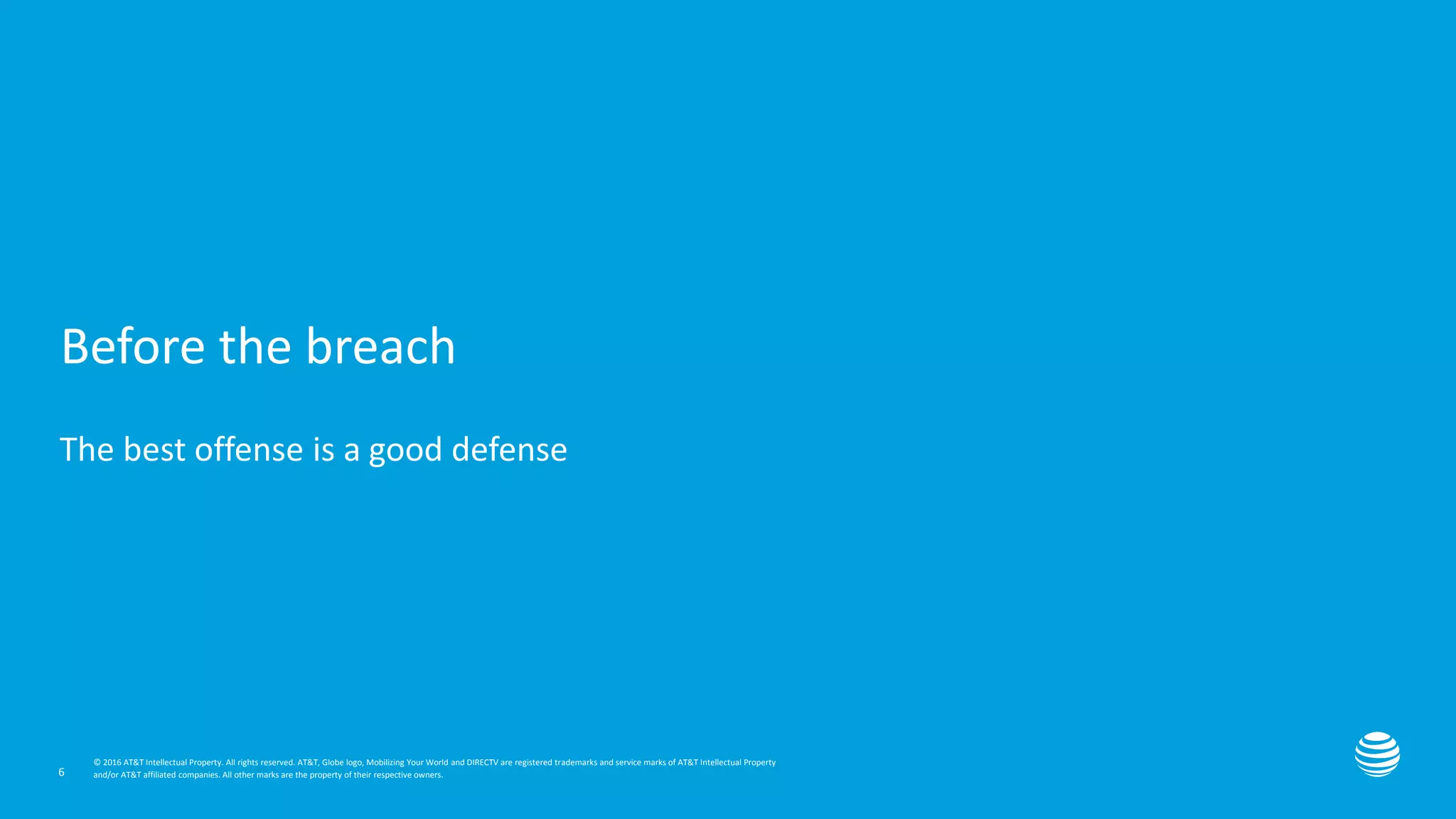 Presentation title here—edit on Slide Master
© 2016 AT&T Intellectual Property. All rights reserved. AT&T, Globe logo, Mobilizing Your World and DIRECTV are registered trademarks and service marks of AT&T Intellectual Property
and/or AT&T affiliated companies. All other marks are the property of their respective owners.
© 2016 AT&T Intellectual Property. All rights reserved. AT&T, Globe logo, Mobilizing Your World and DIRECTV are registered trademarks and service marks of AT&T Intellectual Property
and/or AT&T affiliated companies. All other marks are the property of their respective owners.
Before the breach
The best offense is a good defense
6
 