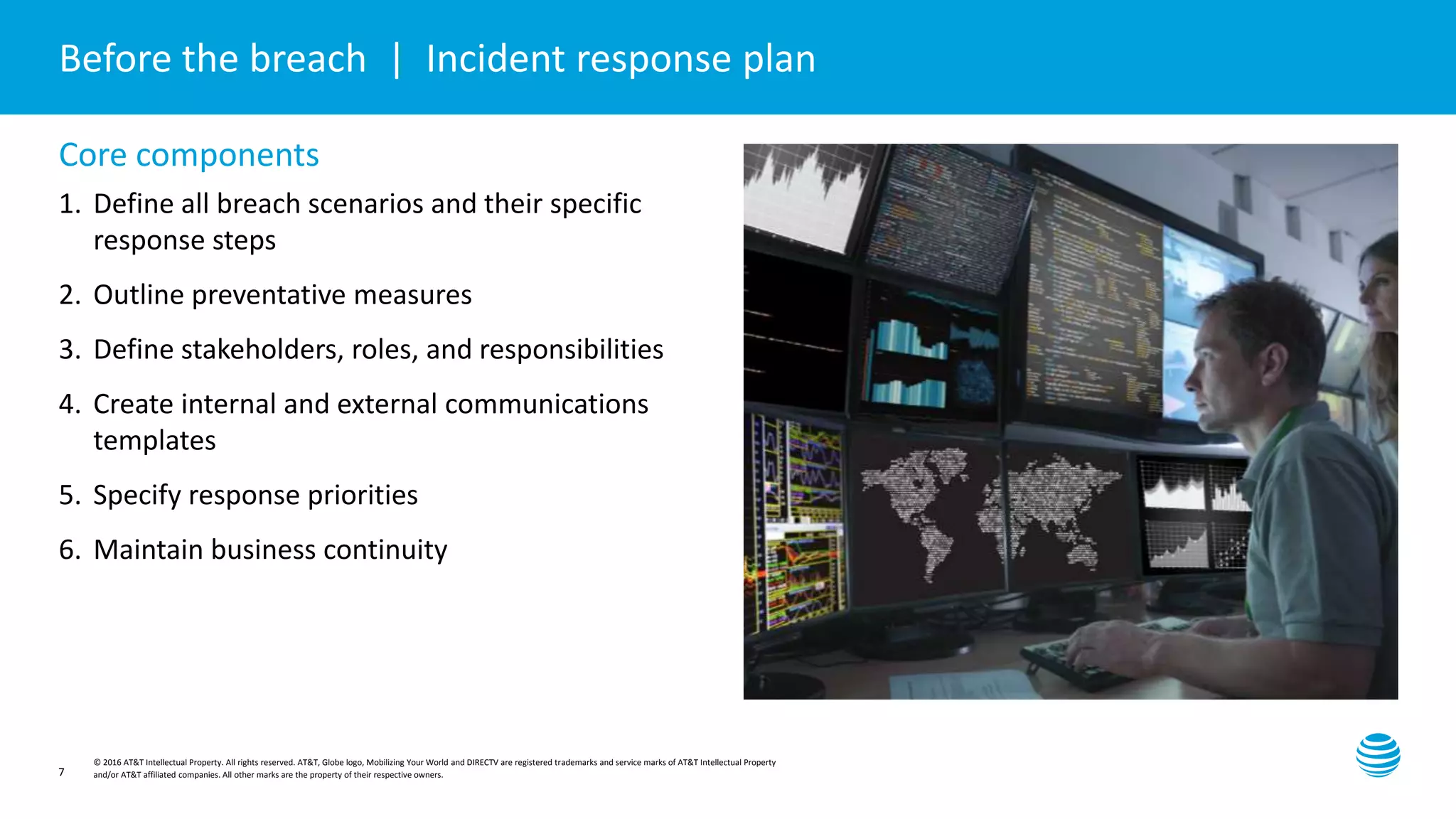 Presentation title here—edit on Slide Master
© 2016 AT&T Intellectual Property. All rights reserved. AT&T, Globe logo, Mobilizing Your World and DIRECTV are registered trademarks and service marks of AT&T Intellectual Property
and/or AT&T affiliated companies. All other marks are the property of their respective owners.7
Before the breach | Incident response plan
Core components
1. Define all breach scenarios and their specific
response steps
2. Outline preventative measures
3. Define stakeholders, roles, and responsibilities
4. Create internal and external communications
templates
5. Specify response priorities
6. Maintain business continuity
 