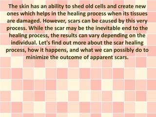 The skin has an ability to shed old cells and create new
ones which helps in the healing process when its tissues
are damaged. However, scars can be caused by this very
process. While the scar may be the inevitable end to the
 healing process, the results can vary depending on the
  individual. Let's find out more about the scar healing
process, how it happens, and what we can possibly do to
        minimize the outcome of apparent scars.
 