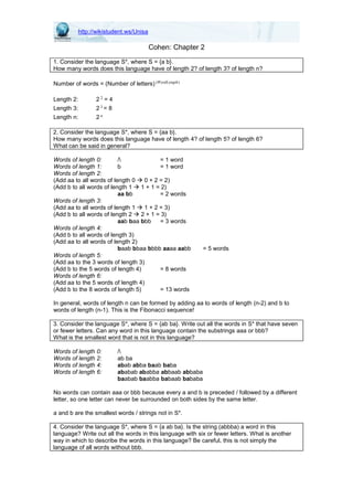 http://wikistudent.ws/Unisa
Cohen: Chapter 2
1. Consider the language S*, where S = {a b}.
How many words does this language have of length 2? of length 3? of length n?
Number of words = (Number of letters) )(WordLength
Length 2: 2 2 = 4
Length 3: 2 3 = 8
Length n: 2 n
2. Consider the language S*, where S = {aa b}.
How many words does this language have of length 4? of length 5? of length 6?
What can be said in general?
Words of length 0: / = 1 word
Words of length 1: b = 1 word
Words of length 2:
(Add aa to all words of length 0 0 + 2 = 2)
(Add b to all words of length 1 1 + 1 = 2)
aa bb = 2 words
Words of length 3:
(Add aa to all words of length 1 1 + 2 = 3)
(Add b to all words of length 2 2 + 1 = 3)
aab baa bbb = 3 words
Words of length 4:
(Add b to all words of length 3)
(Add aa to all words of length 2)
baab bbaa bbbb aaaa aabb = 5 words
Words of length 5:
(Add aa to the 3 words of length 3)
(Add b to the 5 words of length 4) = 8 words
Words of length 6:
(Add aa to the 5 words of length 4)
(Add b to the 8 words of length 5) = 13 words
In general, words of length n can be formed by adding aa to words of length (n-2) and b to
words of length (n-1). This is the Fibonacci sequence!
3. Consider the language S*, where S = {ab ba}. Write out all the words in S* that have seven
or fewer letters. Can any word in this language contain the substrings aaa or bbb?
What is the smallest word that is not in this language?
Words of length 0: /
Words of length 2: ab ba
Words of length 4: abab abba baab baba
Words of length 6: ababab ababba abbaab abbaba
baabab baabba babaab bababa
No words can contain aaa or bbb because every a and b is preceded / followed by a different
letter, so one letter can never be surrounded on both sides by the same letter.
a and b are the smallest words / strings not in S*.
4. Consider the language S*, where S = {a ab ba}. Is the string (abbba) a word in this
language? Write out all the words in this language with six or fewer letters. What is another
way in which to describe the words in this language? Be careful, this is not simply the
language of all words without bbb.
 