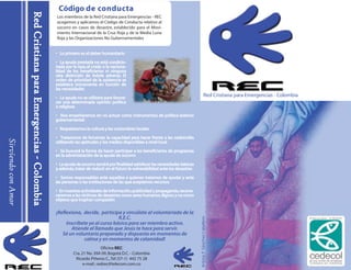 ¡Reflexiona, decide, participa y vincúlate al voluntariado de la
R.E.C.
Inscríbete ya al curso básico para ser miembro activo.
Atiende al llamado que Jesús te hace para servir.
Sé un voluntario preparado y dispuesto en momentos de
calma y en momentos de calamidad!
Oficina REC:
Cra.21 No.39A 09,Bogotá D.C.- Colombia
Ricardo Piñeros C.,Tel (57-1) 442 75 28
e-mail :redrec@telecom.com.co
Red Cristiana para Emergencias - Colombia
Código de conducta
Los miembros de la Red Cristiana para Emergencias - REC
acogemos y aplicamos el Código de Conducta relativo al
socorro en casos de desastre, establecido para el Movi-
miento Internacional de la Cruz Roja y de la Media Luna
Roja y las Organizaciones No Gubernamentales
• Lo primero es el deber humanitario• Lo primero es el deber humanitario
• La ayuda prestada no está condicio• La ayuda prestada no está condicio-
nada por la raza, el credo o la nacionanada por la raza, el credo o la naciona-
lidad de los beneficiarios ni ningunalidad de los beneficiarios ni ninguna
otra distinción de índole adversa. Elotra distinción de índole adversa. El
orden de prioridad de la asistencia seorden de prioridad de la asistencia se
establece únicamente en función deestablece únicamente en función de
las necesidadeslas necesidades
• La ayuda no se utilizará para favore• La ayuda no se utilizará para favore-
cer una determinada opinión políticacer una determinada opinión política
o religiosao religiosa
• Nos empeñaremos en no actuar como instrumentos de política exterior• Nos empeñaremos en no actuar como instrumentos de política exterior
gubernamentalgubernamental
• Respetaremos la cultura y las costumbres locales• Respetaremos la cultura y las costumbres locales
• Trataremos de fomentar la capacidad para hacer frente a las catástrofes• Trataremos de fomentar la capacidad para hacer frente a las catástrofes
utilizando las aptitudes y los medios disponibles a nivel localutilizando las aptitudes y los medios disponibles a nivel local
• Se buscará la forma de hacer participar a los beneficiarios de programas• Se buscará la forma de hacer participar a los beneficiarios de programas
en la administración de la ayuda de socorroen la administración de la ayuda de socorro
• La ayuda de socorro tendrá por finalidad satisfacer las necesidades básicas• La ayuda de socorro tendrá por finalidad satisfacer las necesidades básicas
y,además,tratar de reducir en el futuro la vulnerabilidad ante los desastresy,además,tratar de reducir en el futuro la vulnerabilidad ante los desastres
• Somos responsables ante aquellos a quienes tratamos de ayudar y ante• Somos responsables ante aquellos a quienes tratamos de ayudar y ante
las personas o las instituciones de las que aceptamos recursoslas personas o las instituciones de las que aceptamos recursos
• En nuestras actividades de información,publicidad y propaganda,recono• En nuestras actividades de información,publicidad y propaganda,recono-
ceremos a las víctimas de desastres como seres humanos dignos y no comoceremos a las víctimas de desastres como seres humanos dignos y no como
objetos que inspiran compasiónobjetos que inspiran compasión
RedCristianaparaEmergencias-ColombiaRedCristianaparaEmergencias-Colombia
SirviendoconAmor
Artista:F.SánchezCaballero
 