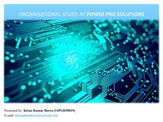 ORGANISATIONAL STUDY AT POWER PRO SOLUTIONS
Presented by: Kiran Kumar Borra (14PGDM019)
E-mail: Kiranphaniborra@outlook.com
 