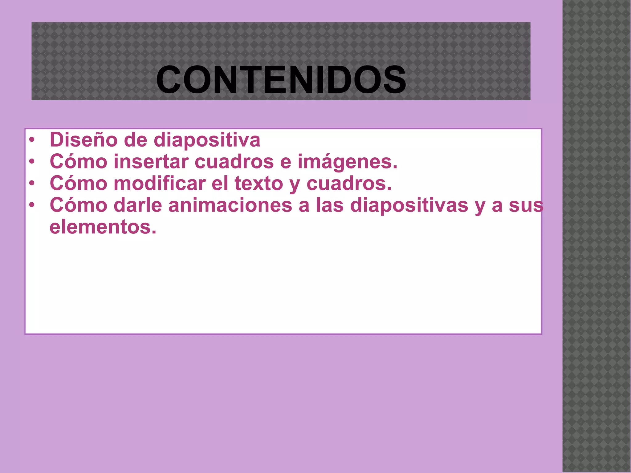 CONTENIDOS Diseño de diapositiva Cómo insertar cuadros e imágenes. Cómo modificar el texto y cuadros. Cómo darle animaciones a las diapositivas y a sus elementos. 