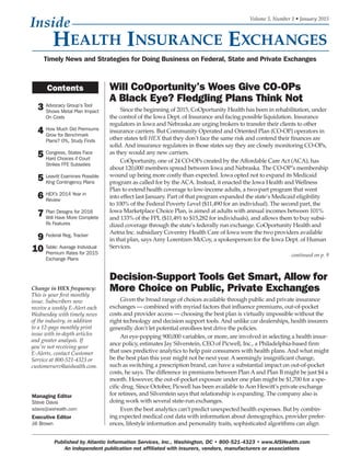 3 Advocacy Group’s Tool
Shows Metal Plan Impact
On Costs
4 How Much Did Premiums
Grow for Benchmark
Plans? 0%, Study Finds
5 Congress, States Face
Hard Choices if Court
Strikes FFE Subsidies
5 Leavitt Examines Possible
King Contingency Plans
6 HEX’s 2014 Year in
Review
7 Plan Designs for 2016
Will Have More Complete
Rx Features
9 Federal Reg. Tracker
10 Table: Average Individual
Premium Rates for 2015
Exchange Plans
Decision-Support Tools Get Smart, Allow for
More Choice on Public, Private Exchanges
Given the broad range of choices available through public and private insurance
exchanges — combined with myriad factors that influence premiums, out-of-pocket
costs and provider access — choosing the best plan is virtually impossible without the
right technology and decision support tools. And unlike car dealerships, health insurers
generally don’t let potential enrollees test drive the policies.
An eye-popping 900,000 variables, or more, are involved in selecting a health insur-
ance policy, estimates Jay Silverstein, CEO of Picwell, Inc., a Philadelphia-based firm
that uses predictive analytics to help pair consumers with health plans. And what might
be the best plan this year might not be next year. A seemingly insignificant change,
such as switching a prescription brand, can have a substantial impact on out-of-pocket
costs, he says. The difference in premiums between Plan A and Plan B might be just $4 a
month. However, the out-of-pocket exposure under one plan might be $1,700 for a spe-
cific drug. Since October, Picwell has been available to Aon Hewitt’s private exchange
for retirees, and Silverstein says that relationship is expanding. The company also is
doing work with several state-run exchanges.
Even the best analytics can’t predict unexpected health expenses. But by combin-
ing expected medical cost data with information about demographics, provider prefer-
ences, lifestyle information and personality traits, sophisticated algorithms can align
Contents Will CoOportunity’s Woes Give CO-OPs
A Black Eye? Fledgling Plans Think Not
Since the beginning of 2015, CoOportunity Health has been in rehabilitation, under
the control of the Iowa Dept. of Insurance and facing possible liquidation. Insurance
regulators in Iowa and Nebraska are urging brokers to transfer their clients to other
insurance carriers. But Community Operated and Oriented Plan (CO-OP) operators in
other states tell HEX that they don’t face the same risk and contend their finances are
solid. And insurance regulators in those states say they are closely monitoring CO-OPs,
as they would any new carriers.
CoOportunity, one of 24 CO-OPs created by the Affordable Care Act (ACA), has
about 120,000 members spread between Iowa and Nebraska. The CO-OP’s membership
wound up being more costly than expected. Iowa opted not to expand its Medicaid
program as called for by the ACA. Instead, it enacted the Iowa Health and Wellness
Plan to extend health coverage to low-income adults, a two-part program that went
into effect last January. Part of that program expanded the state’s Medicaid eligibility
to 100% of the Federal Poverty Level ($11,490 for an individual). The second part, the
Iowa Marketplace Choice Plan, is aimed at adults with annual incomes between 101%
and 133% of the FPL ($11,491 to $15,282 for individuals), and allows them to buy subsi-
dized coverage through the state’s federally run exchange. CoOportunity Health and
Aetna Inc. subsidiary Coventry Health Care of Iowa were the two providers available
in that plan, says Amy Lorentzen McCoy, a spokesperson for the Iowa Dept. of Human
Services.
continued on p. 9
Timely News and Strategies for Doing Business on Federal, State and Private Exchanges
Volume 5, Number 1 • January 2015
Managing Editor
Steve Davis
sdavis@aishealth.com
Executive Editor
Jill Brown
Published by Atlantic Information Services, Inc., Washington, DC • 800-521-4323 • www.AISHealth.com
An independent publication not affiliated with insurers, vendors, manufacturers or associations
Change in HEX frequency:
This is your first monthly
issue. Subscribers now
receive a weekly E-Alert each
Wednesday with timely news
of the industry, in addition
to a 12-page monthly print
issue with in-depth articles
and greater analysis. If
you’re not receiving your
E-Alerts, contact Customer
Service at 800-521-4323 or
customerserv@aishealth.com.
 