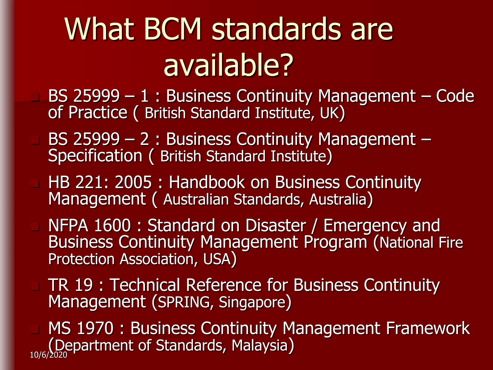10/6/2020
What BCM standards are
available?
 BS 25999 – 1 : Business Continuity Management – Code
of Practice ( British Standard Institute, UK)
 BS 25999 – 2 : Business Continuity Management –
Specification ( British Standard Institute)
 HB 221: 2005 : Handbook on Business Continuity
Management ( Australian Standards, Australia)
 NFPA 1600 : Standard on Disaster / Emergency and
Business Continuity Management Program (National Fire
Protection Association, USA)
 TR 19 : Technical Reference for Business Continuity
Management (SPRING, Singapore)
 MS 1970 : Business Continuity Management Framework
(Department of Standards, Malaysia)
 