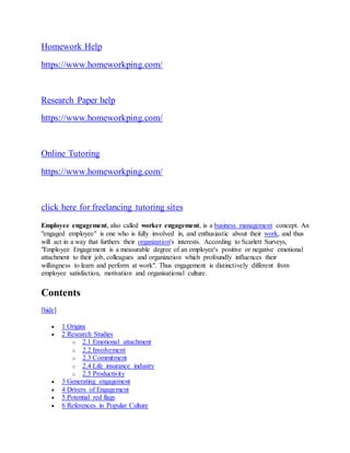 Homework Help
https://www.homeworkping.com/
Research Paper help
https://www.homeworkping.com/
Online Tutoring
https://www.homeworkping.com/
click here for freelancing tutoring sites
Employee engagement, also called worker engagement, is a business management concept. An
"engaged employee" is one who is fully involved in, and enthusiastic about their work, and thus
will act in a way that furthers their organization's interests. According to Scarlett Surveys,
"Employee Engagement is a measurable degree of an employee's positive or negative emotional
attachment to their job, colleagues and organization which profoundly influences their
willingness to learn and perform at work". Thus engagement is distinctively different from
employee satisfaction, motivation and organisational culture.
Contents
[hide]
 1 Origins
 2 Research Studies
o 2.1 Emotional attachment
o 2.2 Involvement
o 2.3 Commitment
o 2.4 Life insurance industry
o 2.5 Productivity
 3 Generating engagement
 4 Drivers of Engagement
 5 Potential red flags
 6 References in Popular Culture
 