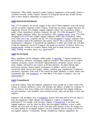 absenteeism. When reliably measured, positive employee engagement can be causally related or
correlated to specific positive business outcomes by workgroup and job type. Scarlett Surveys
refers to these statistical relationships as engageonomics.
[edit] Emotional attachment
Only 31% of employees are actively engaged in their jobs.[2] These employees work with passion
and feel a profound connection to their company. People that are actively engaged help move the
organization forward. 88% of highly engaged employees believe they can positively impact
quality of their organization's products, compared with only 38% of the disengaged.[3] 72% of
highly engaged employees believe they can positively affect customer service, versus 27% of the
disengaged.[citation needed] 68% of highly engaged employees believe they can positively impact
costs in their job or unit, compared with just 19% of the disengaged.[1] Engaged employees feel a
strong emotional bond to the organization that employs them.[4] This is associated with people
demonstrating a willingness to recommend the organization to others and commit time and effort
to help the organization succeed.[5] It suggests that people are motivated by intrinsic factors (e.g.
personal growth, working to a common purpose, being part of a larger process) rather than
simply focusing on extrinsic factors (e.g., pay/reward).[6]
[edit] Involvement
Eileen Appelbaum and her colleagues (2000) studied 15 steel mills, 17 apparel manufacturers,
and 10 electronic instrument and imaging equipment producers. Their purpose was to compare
traditional production systems with flexible high-performance production systems involving
teams, training, and incentive pay systems. In all three industries, the plants utilizing high-
involvement practices showed superior performance. In addition, workers in the high-
involvement plants showed more positive attitudes, including trust, organizational commitment
and intrinsic enjoyment of the work.[4] The concept has gained popularity as various studies have
demonstrated links with productivity. It is often linked to the notion of employee voice and
empowerment.[7]
[edit] Commitment
It has been routinely found that employee engagement scores account for as much as half of the
variance in customer satisfaction scores. This translates into millions of dollars for companies if
they can improve their scores. Studies have statistically demonstrated that engaged employees
are more productive, more profitable, more customer-focused, safer, and less likely to leave their
employer.
Employees with the highest level of commitment perform 20% better and are 87% less likely to
leave the organization, which indicates that engagement is linked to organizational
performance.[8] For example, at the beverage company of MolsonCoors, it was found that
engaged employees were five times less likely than non-engaged employees to have a safety
incident and seven times less likely to have a lost-time safety incident. In fact, the average cost
of a safety incident for an engaged employee was $63, compared with an average of $392 for a
non-engaged employee. Consequently, through strengthening employee engagement, the
 