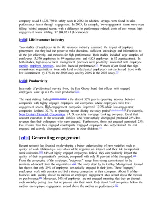 company saved $1,721,760 in safety costs in 2002. In addition, savings were found in sales
performance teams through engagement. In 2005, for example, low-engagement teams were seen
falling behind engaged teams, with a difference in performance-related costs of low- versus high-
engagement teams totaling $2,104,823.3 (Lockwood).
[edit] Life insurance industry
Two studies of employees in the life insurance industry examined the impact of employee
perceptions that they had the power to make decisions, sufficient knowledge and information to
do the job effectively, and rewards for high performance. Both studies included large samples of
employees (3,570 employees in 49 organizations and 4,828 employees in 92 organizations). In
both studies, high-involvement management practices were positively associated with employee
morale, employee retention, and firm financial performance.[4] Watson Wyatt found that high-
commitment organizations (one with loyal and dedicated employees) out-performed those with
low commitment by 47% in the 2000 study and by 200% in the 2002 study.[9]
[edit] Productivity
In a study of professional service firms, the Hay Group found that offices with engaged
employees were up to 43% more productive.[10]
The most striking finding[citation needed] is the almost 52% gaps in operating incomes between
companies with highly engaged employees and companies whose employees have low-
engagement scores. High-engagement companies improved 19.2% while low-engagement
companies declined 32.7% in operating income during the study period[citation needed]. For example,
New Century Financial Corporation, a U.S. specialty mortgage banking company, found that
account executives in the wholesale division who were actively disengaged produced 28% less
revenue than their colleagues who were engaged. Furthermore, those not engaged generated 23%
less revenue than their engaged counterparts. Engaged employees also outperformed the not
engaged and actively disengaged employees in other divisions.[1]
[edit] Generating engagement
Recent research has focused on developing a better understanding of how variables such as
quality of work relationships and values of the organization interact and their link to important
work outcomes.[11] 84% of highly engaged employees believe they can positively impact the
quality of their organization's products, compared with only 31 percent of the disengaged.[1]
From the perspective of the employee, "outcomes" range from strong commitment to the
isolation of oneself from the organization.[12] The study done by the Gallup Management Journal
has shown that only 29% of employees are actively engaged in their jobs. Those "engaged"
employees work with passion and feel a strong connection to their company. About ⅔ of the
business units scoring above the median on employee engagement also scored above the median
on performance.[4] Moreover, 54% of employees are not engaged meaning that they go through
each workday putting time but no passion into their work. Only about ⅓ of companies below the
median on employee engagement scored above the median on performance.[4]
 
