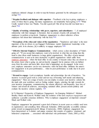 employees initiated changes in order to reap the bonuses generated by the subsequent cost
savings."[13]
* Regular feedback and dialogue with superiors - "Feedback is the key to giving employees a
sense of where they’re going, but many organizations are remarkably bad at giving it."[5] "'What
I really wanted to hear was 'Thanks. You did a good job.' But all my boss did was hand me a
check.'"[10]
* Quality of working relationships with peers, superiors, and subordinates - "...if employees'
relationship with their managers is fractured, then no amount of perks will persuade the
employees to perform at top levels. Employee engagement is a direct reflection of how
employees feel about their relationship with the boss."[12]
* Perceptions of the ethos and values of the organization - "'Inspiration and values' is the most
important of the six drivers in our Engaged Performance model. Inspirational leadership is the
ultimate perk. In its absence, [it] is unlikely to engage employees."[10]
* Effective Internal Employee Communications - which convey a clear description of "what's
going on". "'If you accept that employees want to be involved in what they are doing then this
trend is clear (from small businesses to large global organisations). The effect of poor internal
communications is seen as its most destructive in global organisations which suffer from
employee annexation - where the head office in one country is buoyant (since they are closest to
the action, know what is going on, and are heavily engaged) but its annexes (who are furthest
away from the action and know little about what is happening) are dis-engaged. In the worst
case, employee annexation can be very destructive when the head office attributes the annex's
low engagement to its poor performance… when its poor performance is really due to its poor
communications.
* Reward to engage - Look at employee benefits and acknowledge the role of incentives. "An
incentive to reward good work is a tried and test way of boosting staff morale and enhancing
engagement." There are a range of tactics you can employ to ensure your incentive scheme hits
the mark with your workforce such as: Setting realistic targets, selecting the right rewards for
your incentive programme, communicating the scheme effectively and frequently, have lots of
winners and reward all achievers, encouraging sustained effort, present awards publicly and
evaluate the incentive scheme regularly. [14]
In "A Historical Perspective of Employee Engagement: An Emerging Definition", Michael
Bradley Shuck and Karen K. Wollard study the evolution of the term employee engagement and
synthesize a possible consensus definition. Why is employee engagement an important concept?
Shuck and Wollard write:
Employee engagement has generated a great deal of interest in recent years as a widely used term
in organizations and consulting firms (Macey& Schneider, 2008) especially as credible evidence
points toward an engagement-profit linkage (Czarnowsky, 2008). Employee engagement has
been characterized as "a distinct and unique construct that consists of cognitive, emotional, and
behavioral components . . . associated with individual role performance" (Saks, 2005, p. 602).
 