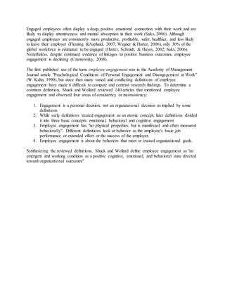 Engaged employees often display a deep, positive emotional connection with their work and are
likely to display attentiveness and mental absorption in their work (Saks, 2006). Although
engaged employees are consistently more productive, profitable, safer, healthier, and less likely
to leave their employer (Fleming &Asplund, 2007; Wagner & Harter, 2006), only 30% of the
global workforce is estimated to be engaged (Harter, Schmidt, & Hayes, 2002; Saks, 2006).
Nonetheless, despite continued evidence of linkages to positive business outcomes, employee
engagement is declining (Czarnowsky, 2008).
The first published use of the term employee engagement was in the Academy of Management
Journal article "Psychological Conditions of Personal Engagement and Disengagement at Work"
(W. Kahn, 1990), but since then many varied and conflicting definitions of employee
engagement have made it difficult to compare and contrast research findings. To determine a
common definition, Shuck and Wollard reviewed 140 articles that mentioned employee
engagement and observed four areas of consistency or inconsistency:
1. Engagement is a personal decision, not an organizational decision as implied by some
definitions.
2. While early definitions treated engagement as an atomic concept, later definitions divided
it into three basic concepts: emotional, behavioral and cognitive engagement.
3. Employee engagement has "no physical properties, but is manifested and often measured
behaviorally". Different definitions look at behavior as the employee's basic job
performance or extended effort or the success of the employer.
4. Employee engagement is about the behaviors that meet or exceed organizational goals.
Synthesizing the reviewed definitions, Shuck and Wollard define employee engagement as "an
emergent and working condition as a positive cognitive, emotional, and behavioral state directed
toward organizational outcomes".
 