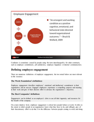 Confusion is sometimes caused by people using the term interchangeably for other constructs,
such as employee commitment, job satisfaction, employee happiness or internal communication.
Defining employee engagement
There are numerous definitions of employee engagement; the two noted below are most relevant
to this resource:
The Work Foundation’s definition:
Employee engagement describes employees’ emotional and intellectual commitment to their
organisation and its success. Engaged employees experience a compelling purpose and meaning
in their work and give of their discrete effort to advance the organisation’s objectives.
The Best Companies’ definition:
Engagement can be defined as an employee’s drive to use all their ingenuity and resources for
the benefit of the company.
On a more intuitive level, employee engagement is about how people behave at work. It refers to
the extent to which people in an organisation know what they have to do, and willingly give of
their discretionary effort to do that. It is the difference between people coming to work and doing
 