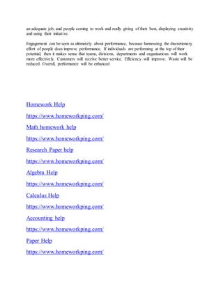 an adequate job, and people coming to work and really giving of their best, displaying creativity
and using their initiative.
Engagement can be seen as ultimately about performance, because harnessing the discretionary
effort of people does improve performance. If individuals are performing at the top of their
potential, then it makes sense that teams, divisions, departments and organisations will work
more effectively. Customers will receive better service. Efficiency will improve. Waste will be
reduced. Overall, performance will be enhanced
Homework Help
https://www.homeworkping.com/
Math homework help
https://www.homeworkping.com/
Research Paper help
https://www.homeworkping.com/
Algebra Help
https://www.homeworkping.com/
Calculus Help
https://www.homeworkping.com/
Accounting help
https://www.homeworkping.com/
Paper Help
https://www.homeworkping.com/
 
